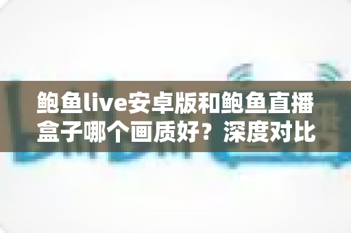 鲍鱼live安卓版和鲍鱼直播盒子哪个画质好？深度对比解析帮你找到更清晰的观看体验