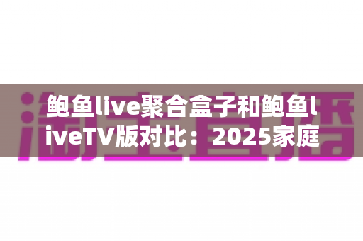 鲍鱼live聚合盒子和鲍鱼liveTV版对比：2025家庭影音选购必备指南，一文看懂差异不踩坑