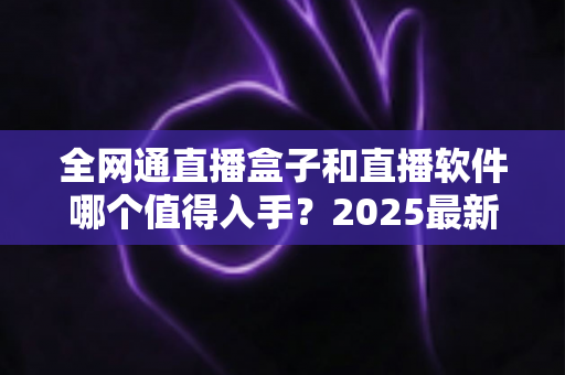 全网通直播盒子和直播软件哪个值得入手？2025最新选购指南帮你一次搞懂
