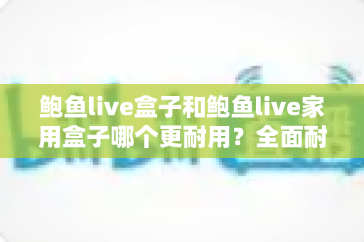 鲍鱼live盒子和鲍鱼live家用盒子哪个更耐用？全面耐用性对比解析与选购避坑指南