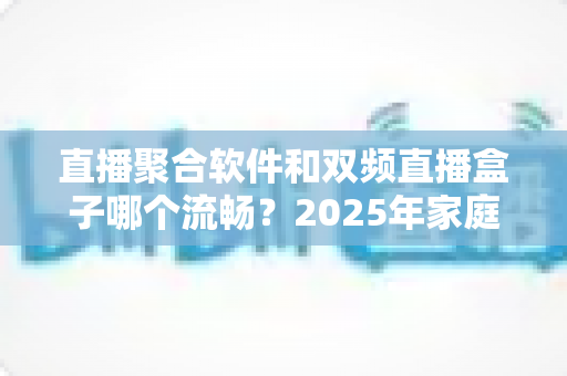直播聚合软件和双频直播盒子哪个流畅?2025年家庭观影流畅度深度测评与选购指南 直播聚合软件和双频直播盒子哪个流畅?2025年家庭观影流畅度深度测评与选购指南