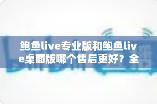 鲍鱼live专业版和鲍鱼live桌面版哪个售后更好？全面对比与选购指南