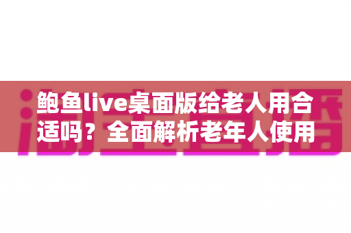 鲍鱼live桌面版给老人用合适吗?全面解析老年人使用直播软件的利与弊 鲍鱼live桌面版给老人用合适吗?全面解析老年人使用直播软件的利与弊