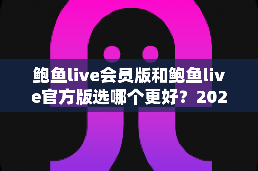 鲍鱼live会员版和鲍鱼live官方版选哪个更好？2025最新深度对比与选择指南