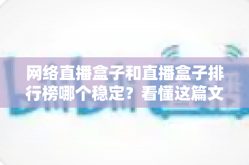 网络直播盒子和直播盒子排行榜哪个稳定？看懂这篇文章，轻松选出流畅不卡顿的直播盒子