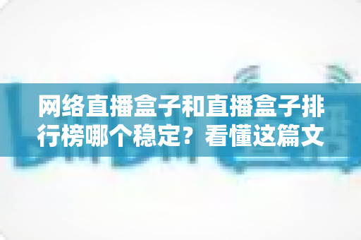 网络直播盒子和直播盒子排行榜哪个稳定？看懂这篇文章，轻松选出流畅不卡顿的直播盒子