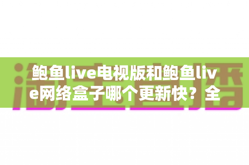 鲍鱼live电视版和鲍鱼live网络盒子哪个更新快？全面对比解析，帮你选对版本不踩坑
