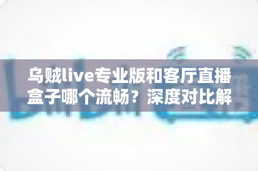 乌贼live专业版和客厅直播盒子哪个流畅？深度对比解析直播流畅度之谜
