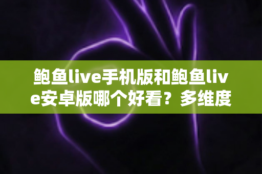 鲍鱼live手机版和鲍鱼live安卓版哪个好看？多维度深度对比解析，助你选出最佳观看版本