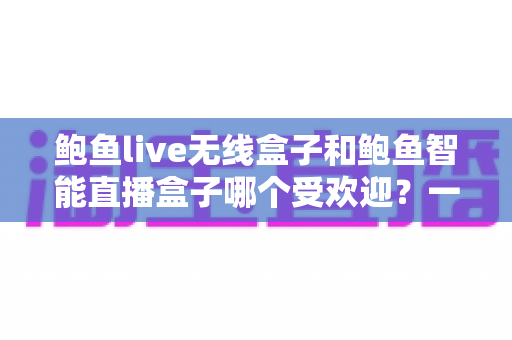鲍鱼live无线盒子和鲍鱼智能直播盒子哪个受欢迎?一篇看懂两款直播设备的深度对比与选购指南 鲍鱼live无线盒子和鲍鱼智能直播盒子哪个受欢迎?一篇看懂两款直播设备的深度对比与选购指南