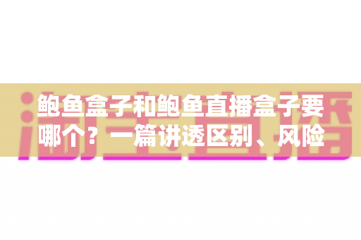 鲍鱼盒子和鲍鱼直播盒子要哪个?一篇讲透区别、风险与选购策略的深度指南 鲍鱼盒子和鲍鱼直播盒子要哪个?一篇讲透区别、风险与选购策略的深度指南