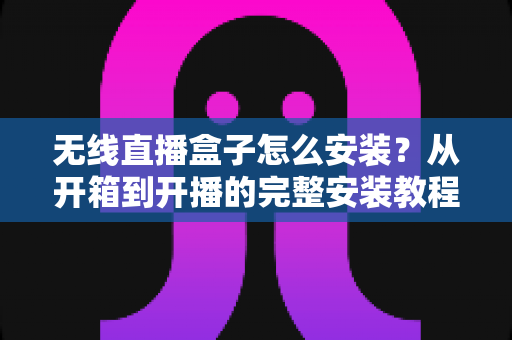 无线直播盒子怎么安装？从开箱到开播的完整安装教程与实用避坑指南