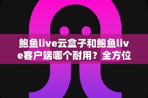 鲍鱼live云盒子和鲍鱼live客户端哪个耐用？全方位对比分析与选购指南
