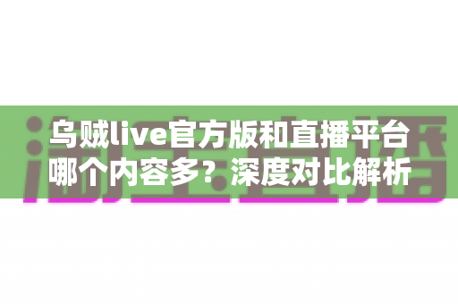 乌贼live官方版和直播平台哪个内容多？深度对比解析，帮你找到最值得停留的内容阵地