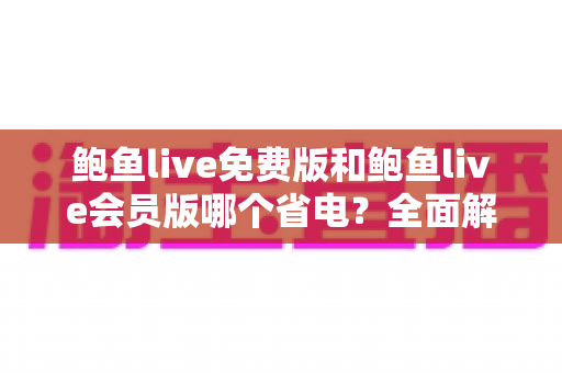 鲍鱼live免费版和鲍鱼live会员版哪个省电?全面解析电量消耗差异与实用省电指南 鲍鱼live免费版和鲍鱼live会员版哪个省电?全面解析电量消耗差异与实用省电指南