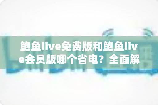 鲍鱼live免费版和鲍鱼live会员版哪个省电?全面解析电量消耗差异与实用省电指南 鲍鱼live免费版和鲍鱼live会员版哪个省电?全面解析电量消耗差异与实用省电指南