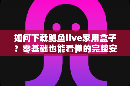如何下载鲍鱼live家用盒子？零基础也能看懂的完整安装与使用教程
