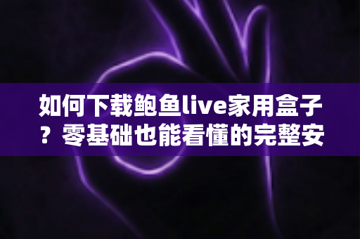 如何下载鲍鱼live家用盒子？零基础也能看懂的完整安装与使用教程