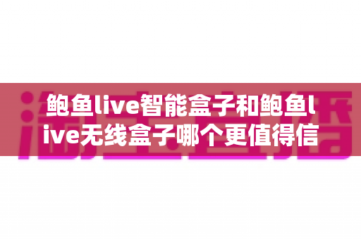 鲍鱼live智能盒子和鲍鱼live无线盒子哪个更值得信赖?深度对比评测与选购全攻略 鲍鱼live智能盒子和鲍鱼live无线盒子哪个更值得信赖?深度对比评测与选购全攻略