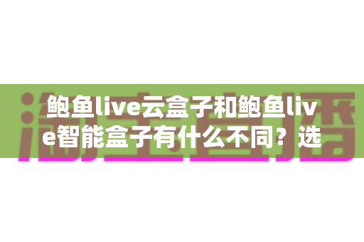 鲍鱼live云盒子和鲍鱼live智能盒子有什么不同？选购前必读的深度对比指南