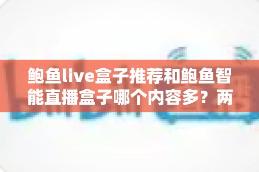 鲍鱼live盒子推荐和鲍鱼智能直播盒子哪个内容多？两款直播盒子内容资源深度对比与选购全指南