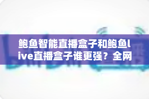 鲍鱼智能直播盒子和鲍鱼live直播盒子谁更强?全网最全深度对比与避坑选购指南 鲍鱼智能直播盒子和鲍鱼live直播盒子谁更强?全网最全深度对比与避坑选购指南