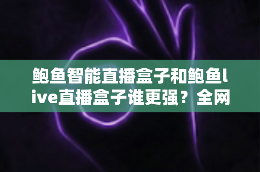 鲍鱼智能直播盒子和鲍鱼live直播盒子谁更强？全网最全深度对比与避坑选购指南