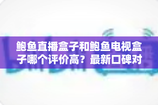 鲍鱼直播盒子和鲍鱼电视盒子哪个评价高？最新口碑对比与避坑选购指南