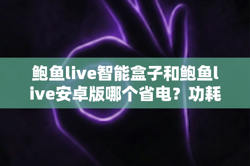 鲍鱼live智能盒子和鲍鱼live安卓版哪个省电?功耗全面对比与省电技巧详解 鲍鱼live智能盒子和鲍鱼live安卓版哪个省电?功耗全面对比与省电技巧详解