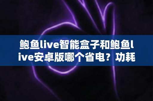 鲍鱼live智能盒子和鲍鱼live安卓版哪个省电?功耗全面对比与省电技巧详解 鲍鱼live智能盒子和鲍鱼live安卓版哪个省电?功耗全面对比与省电技巧详解
