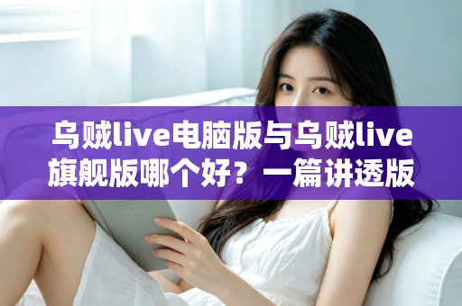 乌贼live电脑版与乌贼live旗舰版哪个好？一篇讲透版本差异与选择攻略的深度评测