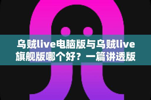 乌贼live电脑版与乌贼live旗舰版哪个好？一篇讲透版本差异与选择攻略的深度评测