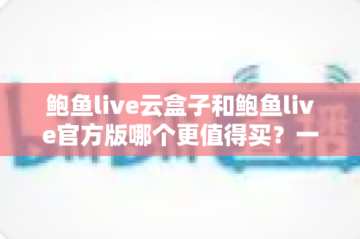 鲍鱼live云盒子和鲍鱼live官方版哪个更值得买？一篇文章帮你做出明智选择
