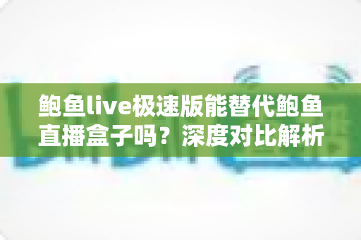 鲍鱼live极速版能替代鲍鱼直播盒子吗？深度对比解析助你选对版本