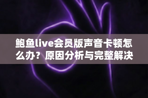 鲍鱼live会员版声音卡顿怎么办？原因分析与完整解决指南