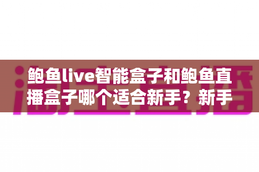 鲍鱼live智能盒子和鲍鱼直播盒子哪个适合新手？新手选购全攻略与避坑指南