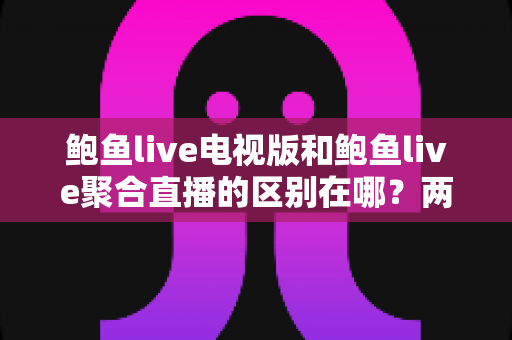 鲍鱼live电视版和鲍鱼live聚合直播的区别在哪？两大版本功能差异全解析与选择指南