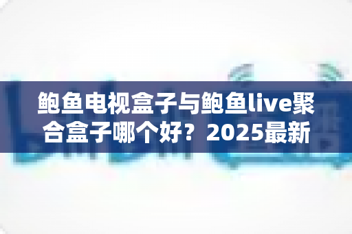 鲍鱼电视盒子与鲍鱼live聚合盒子哪个好？2025最新深度对比与选购指南