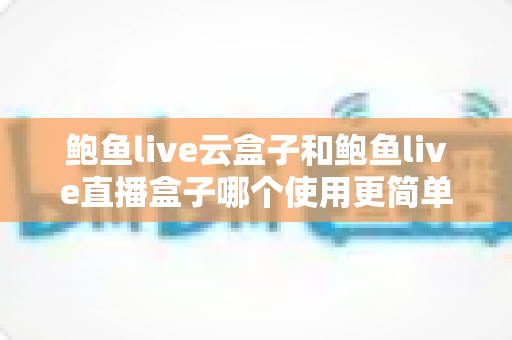 鲍鱼live云盒子和鲍鱼live直播盒子哪个使用更简单？新手必看的全面对比与选购指南