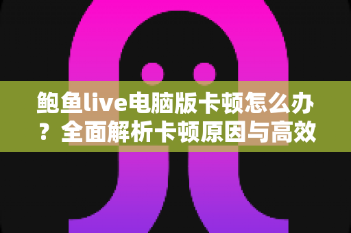 鲍鱼live电脑版卡顿怎么办？全面解析卡顿原因与高效解决方法大全
