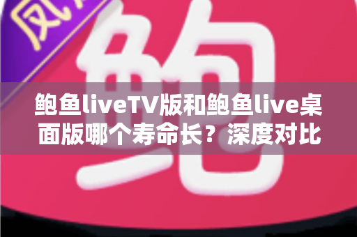 鲍鱼liveTV版和鲍鱼live桌面版哪个寿命长？深度对比解析与延长使用周期的实用指南