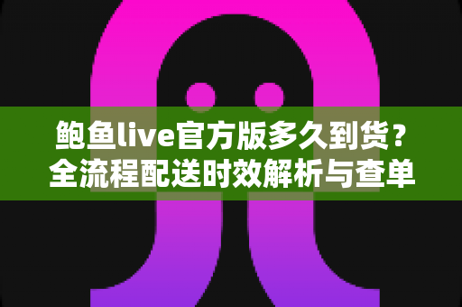 鲍鱼live官方版多久到货?全流程配送时效解析与查单实用指南 鲍鱼live官方版多久到货?全流程配送时效解析与查单实用指南