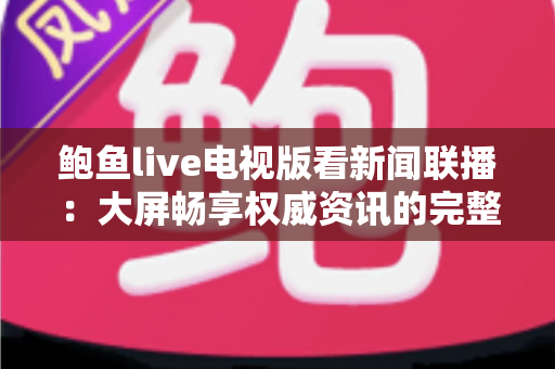 鲍鱼live电视版看新闻联播:大屏畅享权威资讯的完整观看指南 鲍鱼live电视版看新闻联播:大屏畅享权威资讯的完整观看指南