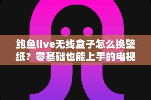 鲍鱼live无线盒子怎么换壁纸？零基础也能上手的电视大屏个性化设置全攻略