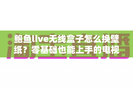鲍鱼live无线盒子怎么换壁纸？零基础也能上手的电视大屏个性化设置全攻略