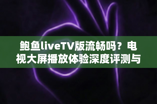 鲍鱼liveTV版流畅吗?电视大屏播放体验深度评测与实用优化指南 鲍鱼liveTV版流畅吗?电视大屏播放体验深度评测与实用优化指南