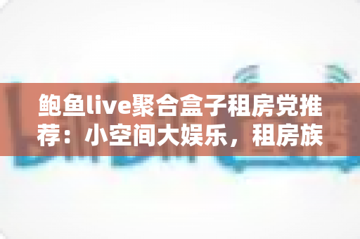 鲍鱼live聚合盒子租房党推荐：小空间大娱乐，租房族的影音生活新方案