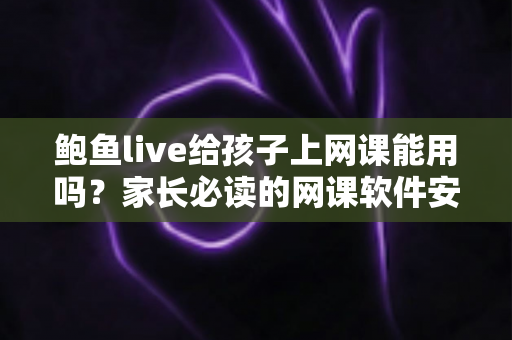 鲍鱼live给孩子上网课能用吗？家长必读的网课软件安全选择指南
