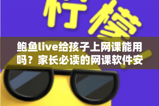 鲍鱼live给孩子上网课能用吗？家长必读的网课软件安全选择指南