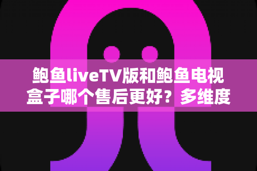 鲍鱼liveTV版和鲍鱼电视盒子哪个售后更好？多维度售后对比深度解析